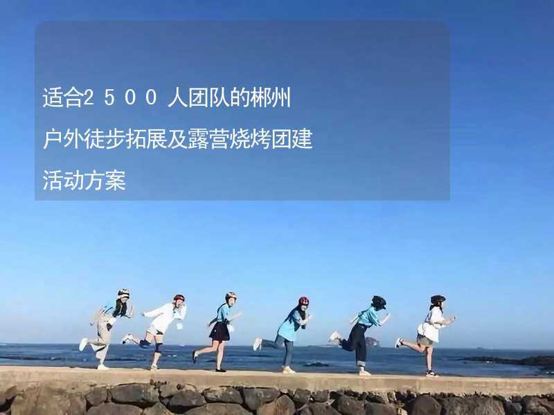 适合2500人团队的郴州户外徒步拓展及露营烧烤团建活动方案_1