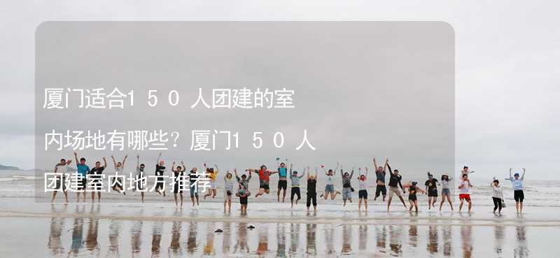 厦门适合150人团建的室内场地有哪些？厦门150人团建室内地方推荐_2