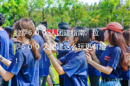 拉萨600人团建指南，拉萨600人团建这么玩更有趣！_2