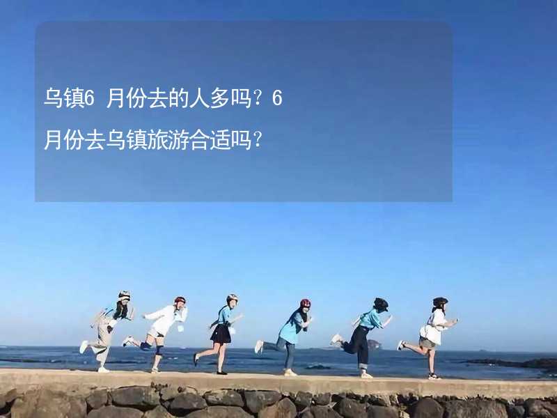 乌镇6月份去的人多吗？6月份去乌镇旅游合适吗？_2