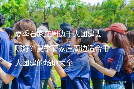 夏季石家莊周邊千人團建去哪好？夏季石家莊周邊適合千人團建的場地大全_1