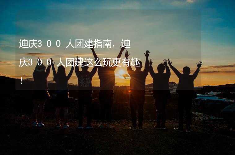 迪慶300人團(tuán)建指南，迪慶300人團(tuán)建這么玩更有趣！_1