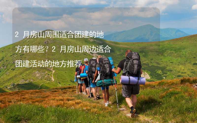 2月房山周围适合团建的地方有哪些？2月房山周边适合团建活动的地方推荐_2