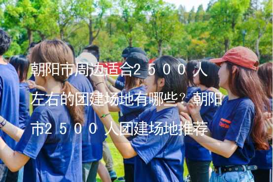 朝陽市周邊適合2500人左右的團建場地有哪些？朝陽市2500人團建場地推薦