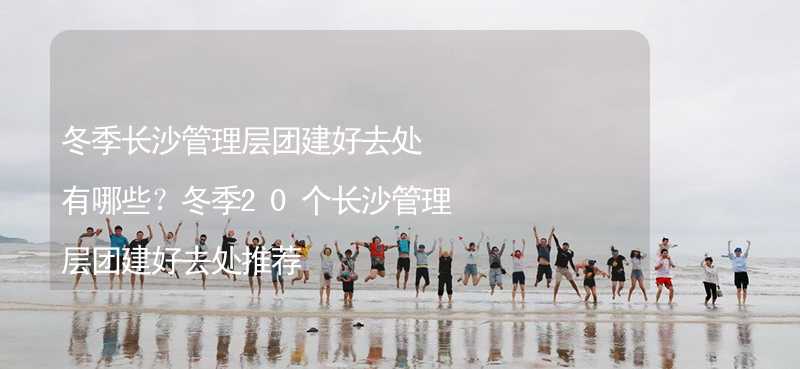 冬季长沙管理层团建好去处有哪些？冬季20个长沙管理层团建好去处推荐