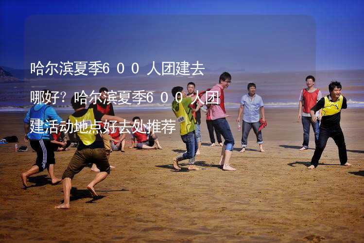 哈爾濱夏季600人團(tuán)建去哪好？哈爾濱夏季600人團(tuán)建活動(dòng)地點(diǎn)好去處推薦_2