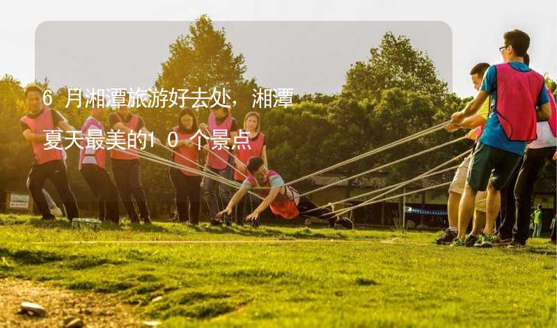 6月湘潭旅游好去处，湘潭夏天最美的10个景点_2
