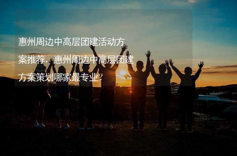 惠州周边中高层团建活动方案推荐，惠州周边中高层团建方案策划哪家最专业？