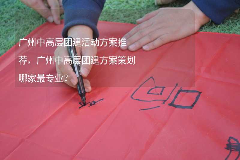 广州中高层团建活动方案推荐，广州中高层团建方案策划哪家最专业？