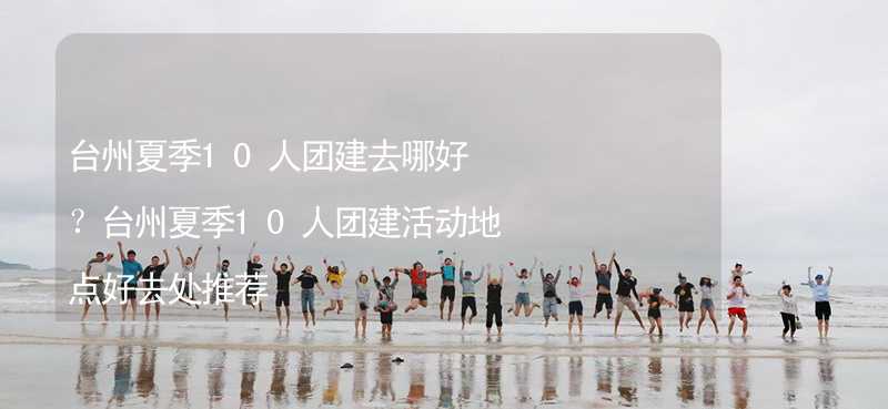 台州夏季10人团建去哪好？台州夏季10人团建活动地点好去处推荐