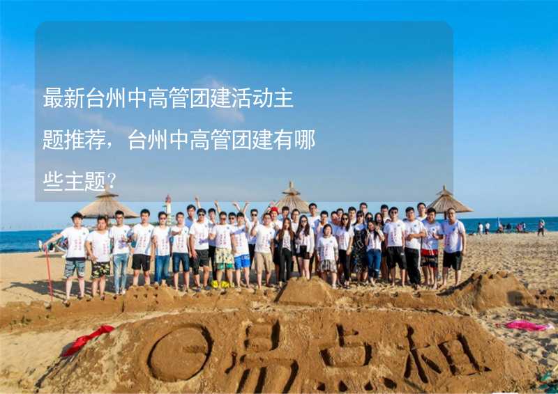最新台州中高管团建活动主题推荐，台州中高管团建有哪些主题？
