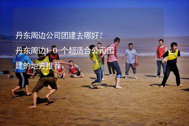 丹东周边公司团建去哪好？丹东周边10个超适合公司团建的地方推荐