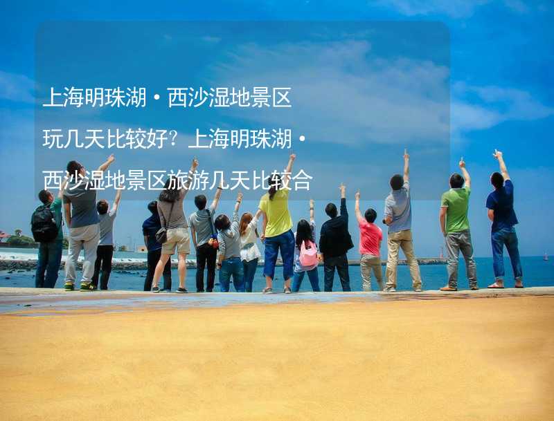 上海明珠湖·西沙湿地景区玩几天比较好？上海明珠湖·西沙湿地景区旅游几天比较合适？_2