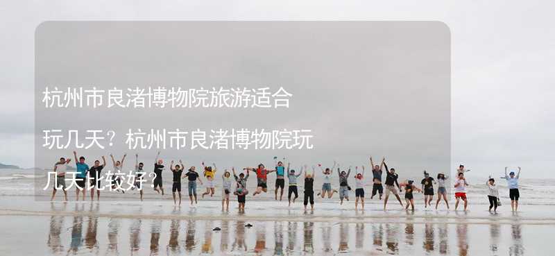 杭州市良渚博物院旅游适合玩几天？杭州市良渚博物院玩几天比较好？