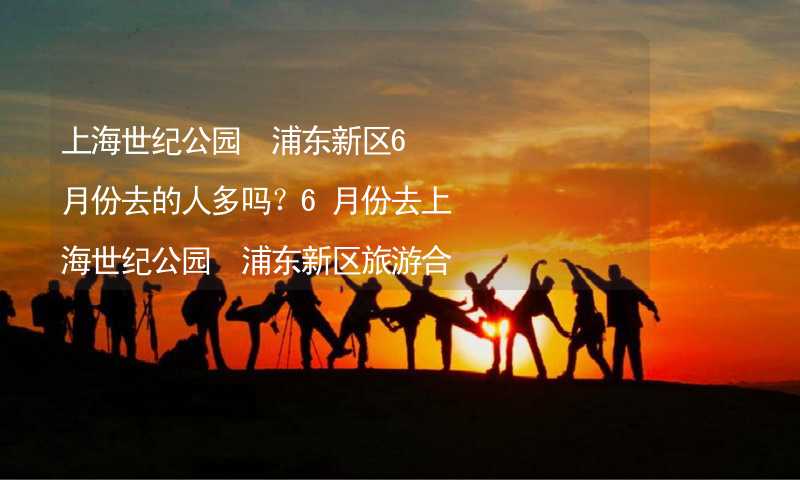 上海世纪公园 浦东新区6月份去的人多吗？6月份去上海世纪公园 浦东新区旅游合适吗？