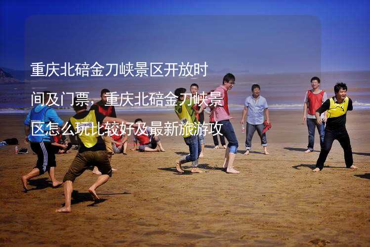 重庆北碚金刀峡景区开放时间及门票，重庆北碚金刀峡景区怎么玩比较好及最新旅游攻略