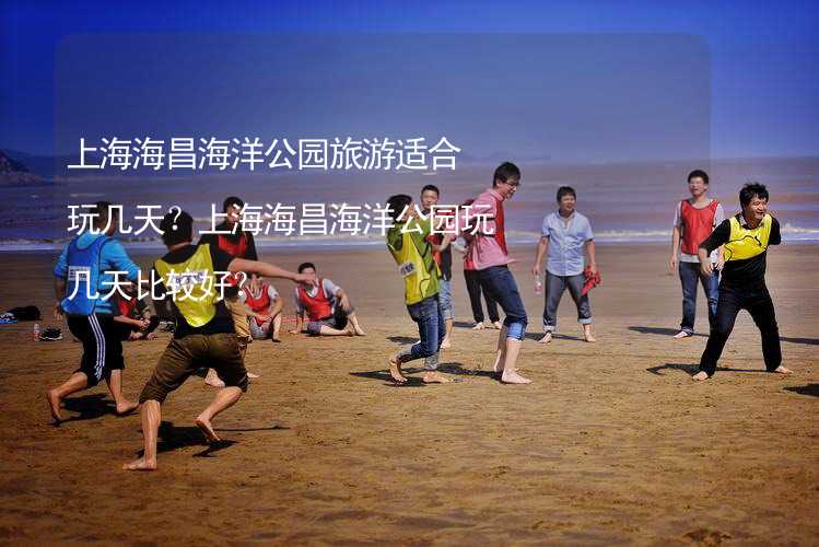 上海海昌海洋公园旅游适合玩几天？上海海昌海洋公园玩几天比较好？