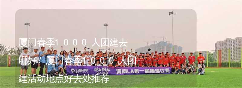 厦门春季1000人团建去哪好？厦门春季1000人团建活动地点好去处推荐_2