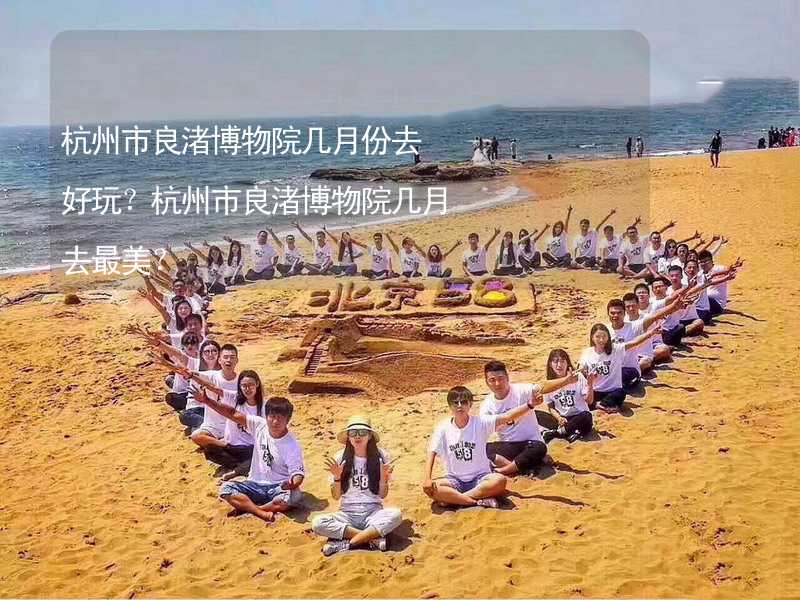 杭州市良渚博物院几月份去好玩？杭州市良渚博物院几月去最美？