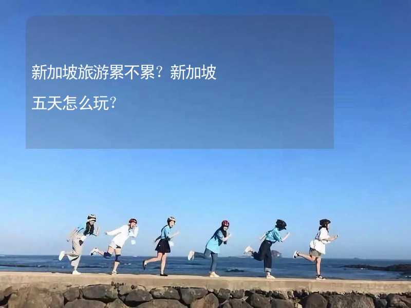 新加坡旅游累不累？新加坡五天怎么玩？_2