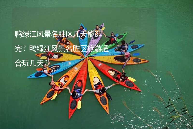 鸭绿江风景名胜区几天能逛完？鸭绿江风景名胜区旅游适合玩几天？