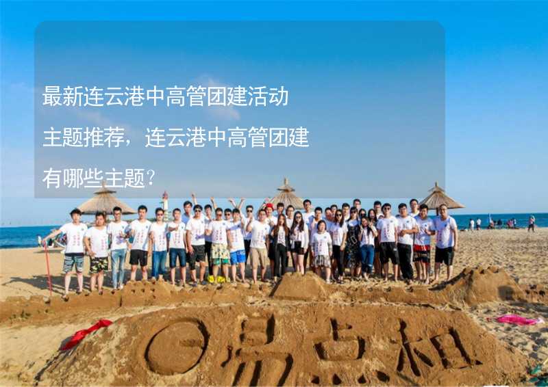 最新连云港中高管团建活动主题推荐，连云港中高管团建有哪些主题？