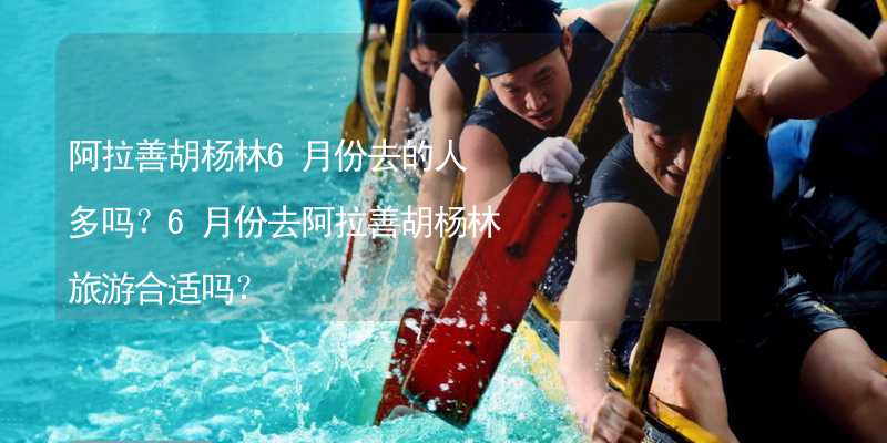 阿拉善胡杨林6月份去的人多吗？6月份去阿拉善胡杨林旅游合适吗？_1