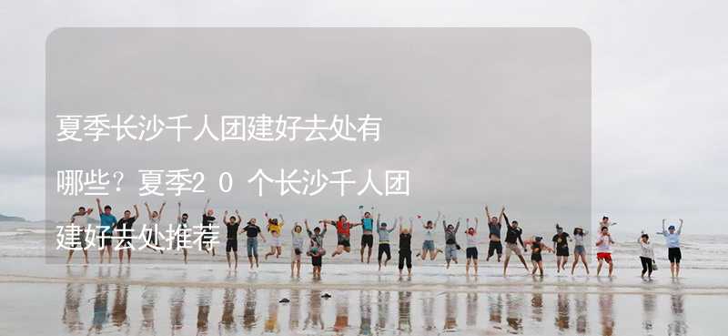 夏季長沙千人團建好去處有哪些？夏季20個長沙千人團建好去處推薦_1