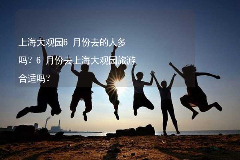 上海大观园6月份去的人多吗？6月份去上海大观园旅游合适吗？