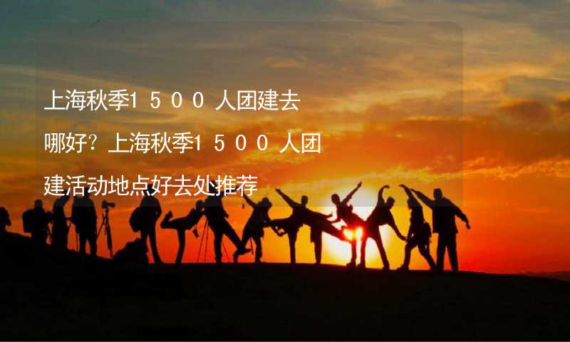 上海秋季1500人团建去哪好？上海秋季1500人团建活动地点好去处推荐_2