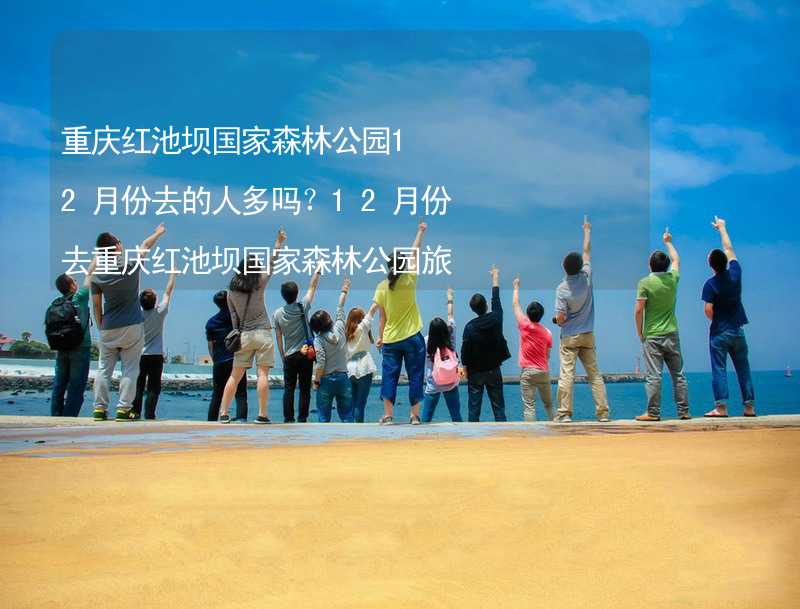 重庆红池坝国家森林公园12月份去的人多吗？12月份去重庆红池坝国家森林公园旅游合适吗？