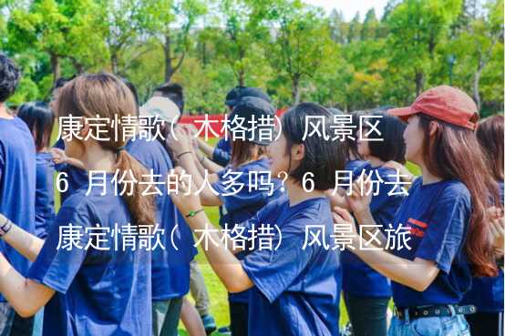 康定情歌(木格措)风景区6月份去的人多吗？6月份去康定情歌(木格措)风景区旅游合适吗？_2