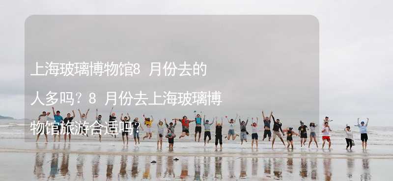 上海玻璃博物馆8月份去的人多吗？8月份去上海玻璃博物馆旅游合适吗？_1