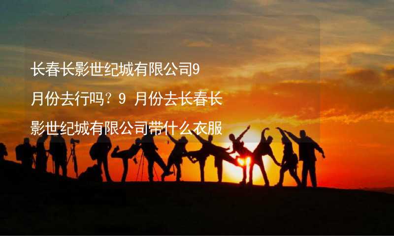 長(zhǎng)春長(zhǎng)影世紀(jì)城有限公司9月份去行嗎？9月份去長(zhǎng)春長(zhǎng)影世紀(jì)城有限公司帶什么衣服穿什么衣服？_1