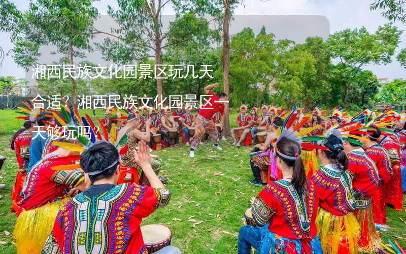 湘西民族文化园景区玩几天合适？湘西民族文化园景区一天够玩吗？
