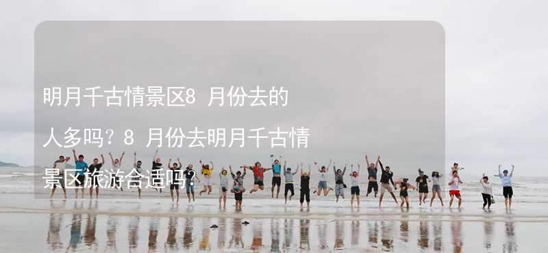 明月千古情景区8月份去的人多吗？8月份去明月千古情景区旅游合适吗？_1