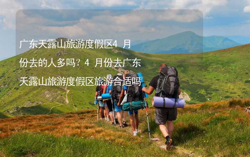 廣東天露山旅游度假區(qū)4月份去的人多嗎？4月份去廣東天露山旅游度假區(qū)旅游合適嗎？_2