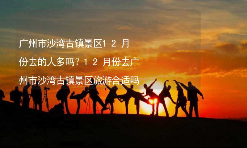 广州市沙湾古镇景区12月份去的人多吗？12月份去广州市沙湾古镇景区旅游合适吗？