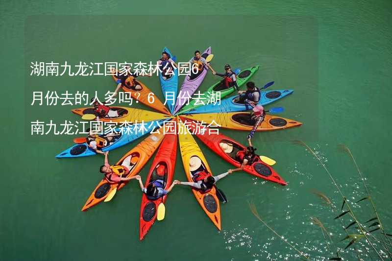 湖南九龙江国家森林公园6月份去的人多吗？6月份去湖南九龙江国家森林公园旅游合适吗？