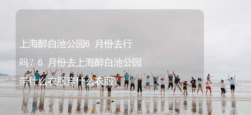 上海醉白池公园6月份去行吗？6月份去上海醉白池公园带什么衣服穿什么衣服？