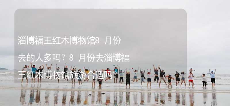 淄博福王红木博物馆8月份去的人多吗？8月份去淄博福王红木博物馆旅游合适吗？_2
