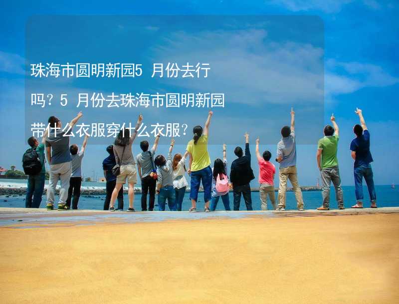 珠海市圆明新园5月份去行吗？5月份去珠海市圆明新园带什么衣服穿什么衣服？_2