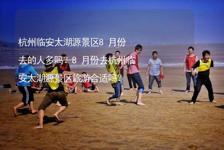 杭州临安太湖源景区8月份去的人多吗？8月份去杭州临安太湖源景区旅游合适吗？