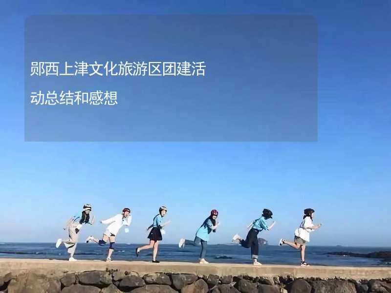 郧西上津文化旅游区团建活动总结和感想