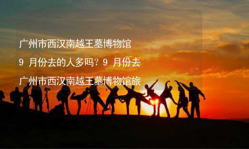 广州市西汉南越王墓博物馆9月份去的人多吗？9月份去广州市西汉南越王墓博物馆旅游合适吗？