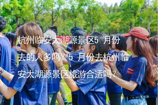 杭州临安太湖源景区5月份去的人多吗？5月份去杭州临安太湖源景区旅游合适吗？