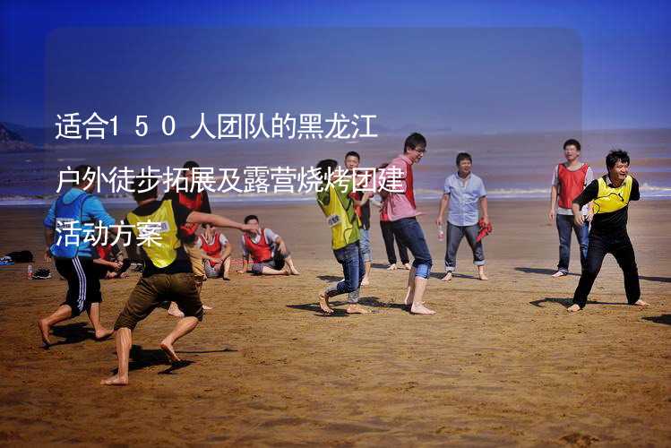 适合150人团队的黑龙江户外徒步拓展及露营烧烤团建活动方案