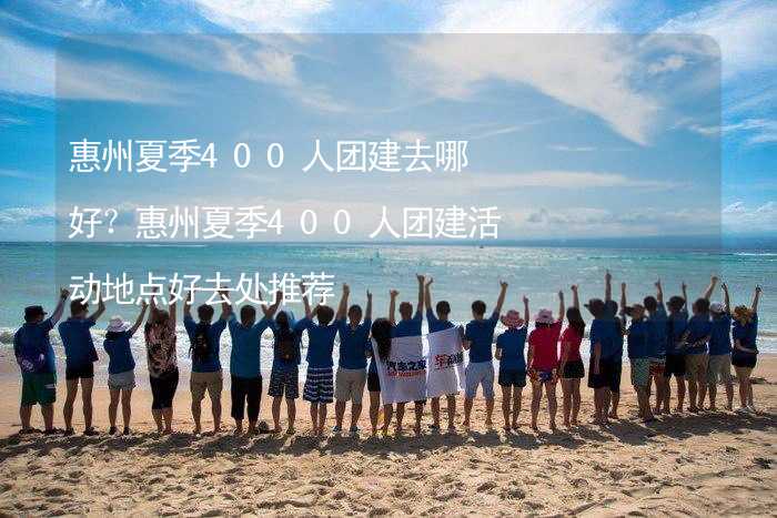 惠州夏季400人团建去哪好？惠州夏季400人团建活动地点好去处推荐