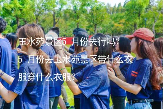 玉水苑景区5月份去行吗？5月份去玉水苑景区带什么衣服穿什么衣服？_2