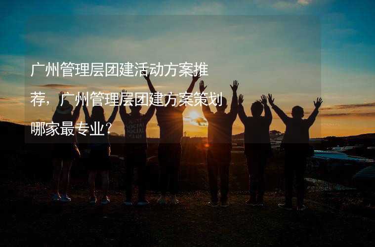 广州管理层团建活动方案推荐，广州管理层团建方案策划哪家最专业？